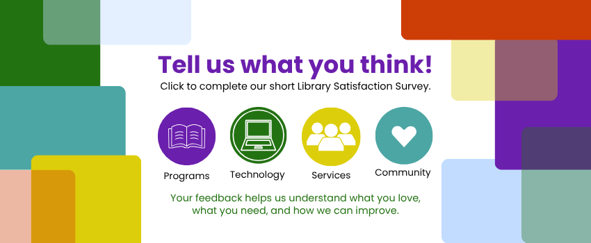Tell us what you think! Click to complete our short Library Satisfaction Survey. Your feedback about programs, technology, and services helps us understand what you love, what you need, and how we can improve.